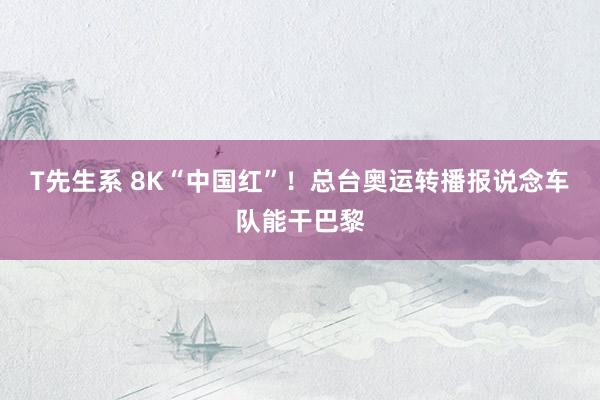 T先生系 8K“中国红”！总台奥运转播报说念车队能干巴黎