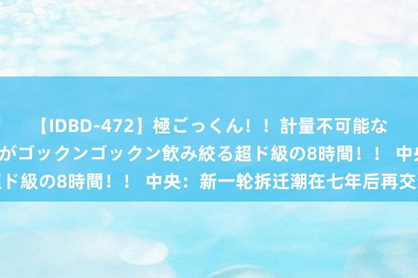 【IDBD-472】極ごっくん！！計量不可能な爆量ザーメンをS級女優がゴックンゴックン飲み絞る超ド級の8時間！！ 中央：新一轮拆迁潮在七年后再交运行