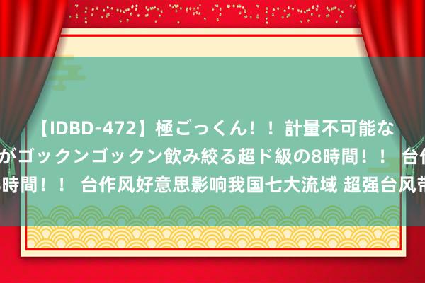 【IDBD-472】極ごっくん！！計量不可能な爆量ザーメンをS級女優がゴックンゴックン飲み絞る超ド級の8時間！！ 台作风好意思影响我国七大流域 超强台风带来暴雨告诫