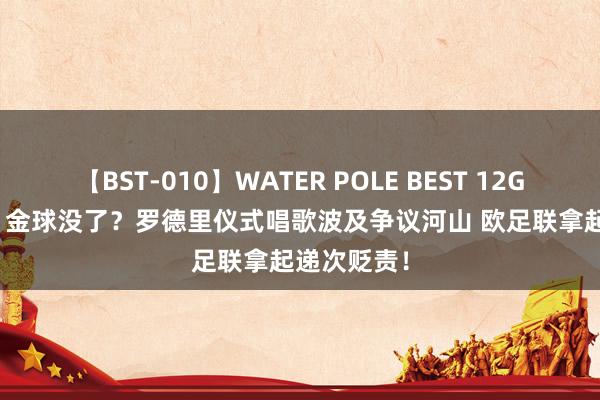 【BST-010】WATER POLE BEST 12GALs 8時間 金球没了？罗德里仪式唱歌波及争议河山 欧足联拿起递次贬责！