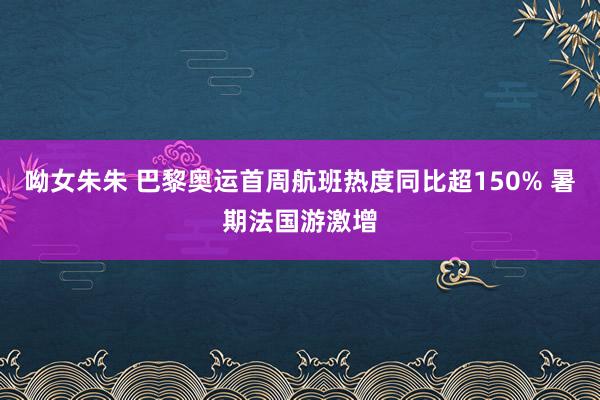 呦女朱朱 巴黎奥运首周航班热度同比超150% 暑期法国游激增