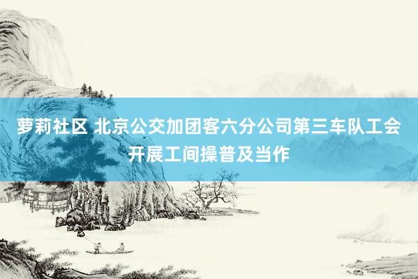 萝莉社区 北京公交加团客六分公司第三车队工会开展工间操普及当作