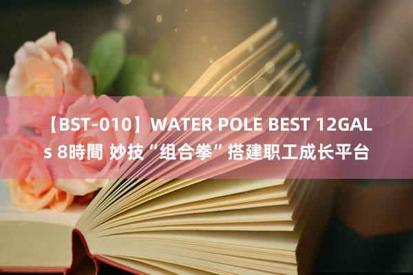 【BST-010】WATER POLE BEST 12GALs 8時間 妙技“组合拳”搭建职工成长平台