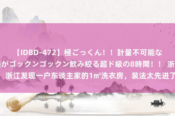 【IDBD-472】極ごっくん！！計量不可能な爆量ザーメンをS級女優がゴックンゴックン飲み絞る超ド級の8時間！！ 浙江发现一户东谈主家的1㎡洗衣房，装法太先进了！号称教科书式缱绻