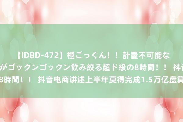 【IDBD-472】極ごっくん！！計量不可能な爆量ザーメンをS級女優がゴックンゴックン飲み絞る超ド級の8時間！！ 抖音电商讲述上半年莫得完成1.5万亿盘算：信息乌有