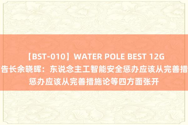 【BST-010】WATER POLE BEST 12GALs 8時間 AIIA布告长余晓晖：东说念主工智能安全惩办应该从完善措施论等四方面张开