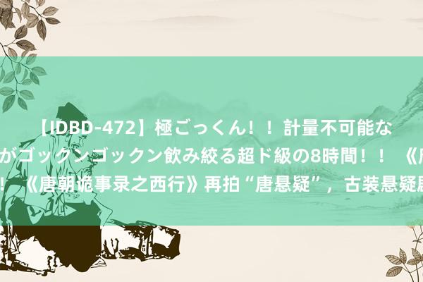 【IDBD-472】極ごっくん！！計量不可能な爆量ザーメンをS級女優がゴックンゴックン飲み絞る超ド級の8時間！！ 《唐朝诡事录之西行》再拍“唐悬疑”，古装悬疑剧为何“落户”唐朝？