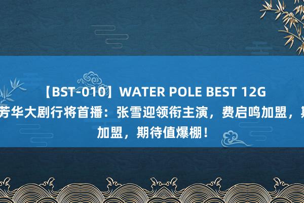 【BST-010】WATER POLE BEST 12GALs 8時間 芳华大剧行将首播：张雪迎领衔主演，费启鸣加盟，期待值爆棚！