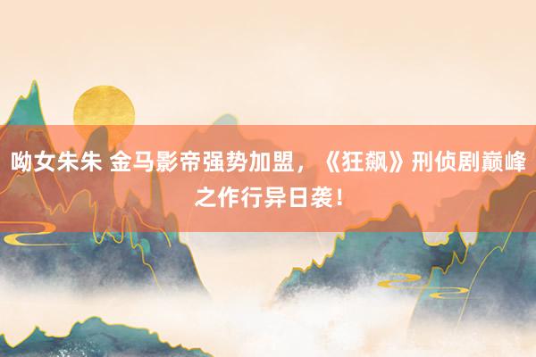 呦女朱朱 金马影帝强势加盟，《狂飙》刑侦剧巅峰之作行异日袭！