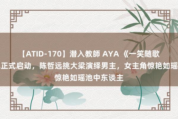 【ATID-170】潜入教師 AYA 《一笑随歌》开机典礼正式启动，陈哲远挑大梁演绎男主，女主角惊艳如瑶池中东谈主