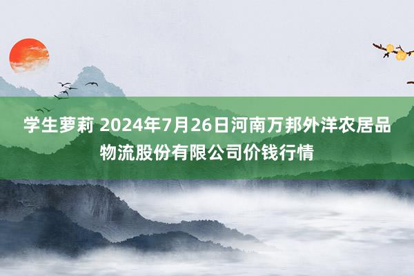 学生萝莉 2024年7月26日河南万邦外洋农居品物流股份有限公司价钱行情