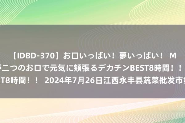 【IDBD-370】お口いっぱい！夢いっぱい！ MEGAマラ S級美女達が二つのお口で元気に頬張るデカチンBEST8時間！！ 2024年7月26日江西永丰县蔬菜批发市集价钱行情