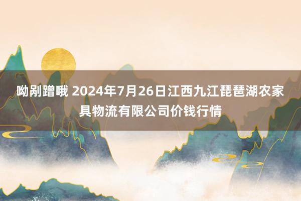 呦剐蹭哦 2024年7月26日江西九江琵琶湖农家具物流有限公司价钱行情