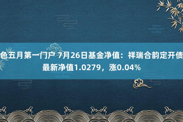 色五月第一门户 7月26日基金净值：祥瑞合韵定开债最新净值1.0279，涨0.04%