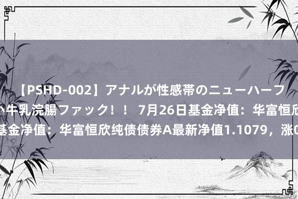 【PSHD-002】アナルが性感帯のニューハーフ美女が泣くまでやめない牛乳浣腸ファック！！ 7月26日基金净值：华富恒欣纯债债券A最新净值1.1079，涨0.05%