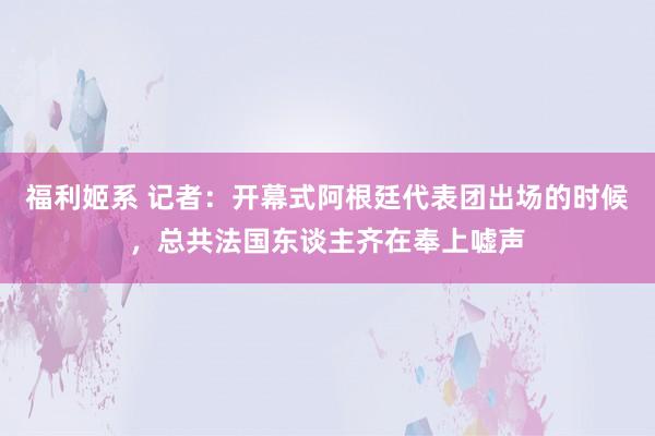 福利姬系 记者：开幕式阿根廷代表团出场的时候，总共法国东谈主齐在奉上嘘声