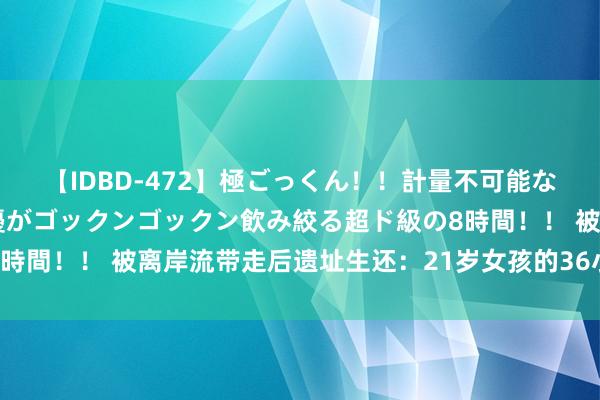 【IDBD-472】極ごっくん！！計量不可能な爆量ザーメンをS級女優がゴックンゴックン飲み絞る超ド級の8時間！！ 被离岸流带走后遗址生还：21岁女孩的36小时极限飘舞