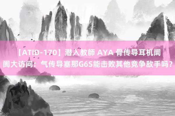 【ATID-170】潜入教師 AYA 骨传导耳机阛阓大访问：气传导塞那G6S能击败其他竞争敌手吗？