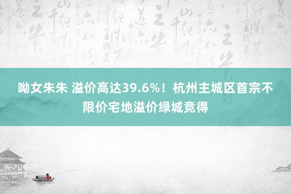 呦女朱朱 溢价高达39.6%！杭州主城区首宗不限价宅地溢价绿城竞得