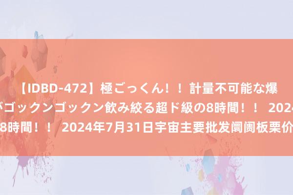 【IDBD-472】極ごっくん！！計量不可能な爆量ザーメンをS級女優がゴックンゴックン飲み絞る超ド級の8時間！！ 2024年7月31日宇宙主要批发阛阓板栗价钱行情