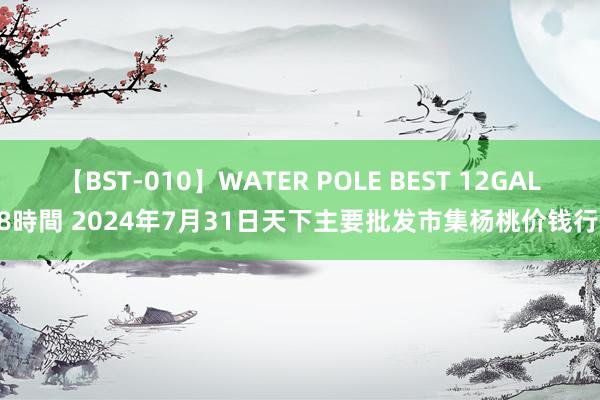 【BST-010】WATER POLE BEST 12GALs 8時間 2024年7月31日天下主要批发市集杨桃价钱行情