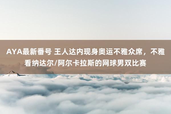 AYA最新番号 王人达内现身奥运不雅众席，不雅看纳达尔/阿尔卡拉斯的网球男双比赛