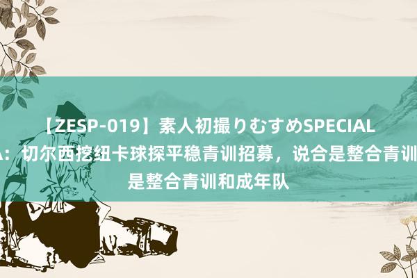 【ZESP-019】素人初撮りむすめSPECIAL Vol.3 TA：切尔西挖纽卡球探平稳青训招募，说合是整合青训和成年队