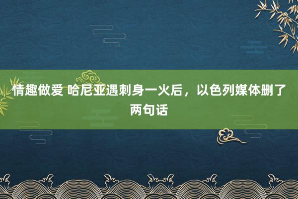 情趣做爱 哈尼亚遇刺身一火后，以色列媒体删了两句话