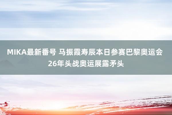 MIKA最新番号 马振霞寿辰本日参赛巴黎奥运会 26年头战奥运展露矛头