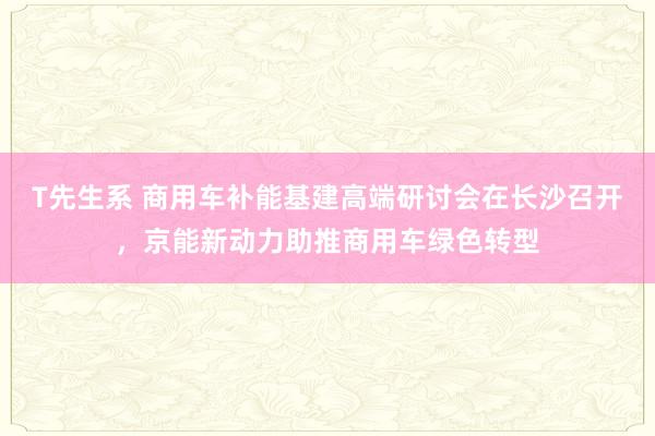 T先生系 商用车补能基建高端研讨会在长沙召开，京能新动力助推商用车绿色转型