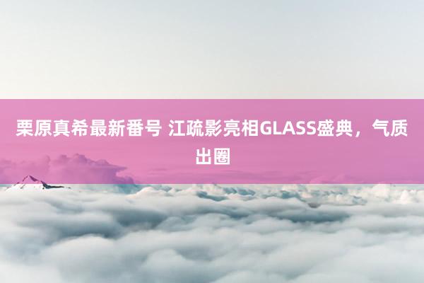 栗原真希最新番号 江疏影亮相GLASS盛典，气质出圈