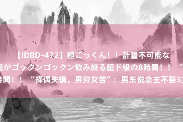 【IDBD-472】極ごっくん！！計量不可能な爆量ザーメンをS級女優がゴックンゴックン飲み絞る超ド級の8時間！！ “择偶失慎，男穷女苦”：男东说念主不娶3女，女不嫁4男