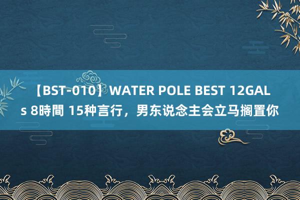 【BST-010】WATER POLE BEST 12GALs 8時間 15种言行，男东说念主会立马搁置你