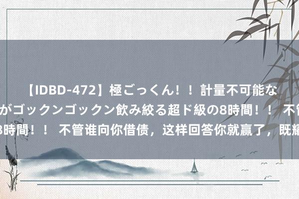 【IDBD-472】極ごっくん！！計量不可能な爆量ザーメンをS級女優がゴックンゴックン飲み絞る超ド級の8時間！！ 不管谁向你借债，这样回答你就赢了，既耀眼又高情商