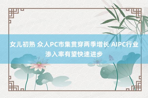 女儿初熟 众人PC市集贯穿两季增长 AIPC行业渗入率有望快速进步