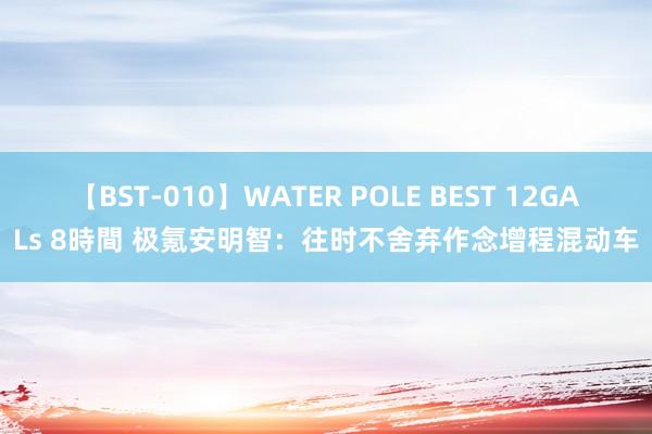 【BST-010】WATER POLE BEST 12GALs 8時間 极氪安明智：往时不舍弃作念增程混动车