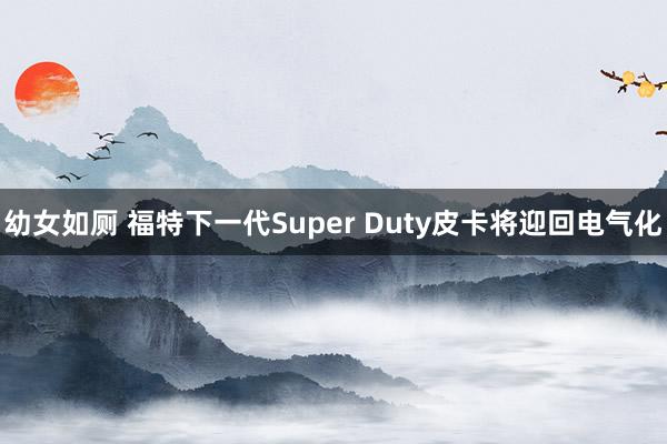 幼女如厕 福特下一代Super Duty皮卡将迎回电气化