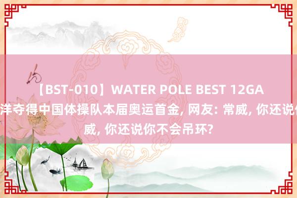 【BST-010】WATER POLE BEST 12GALs 8時間 刘洋夺得中国体操队本届奥运首金， 网友: 常威， 你还说你不会吊环?