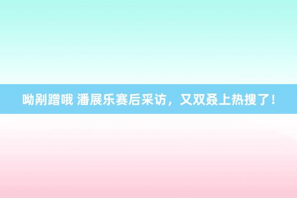 呦剐蹭哦 潘展乐赛后采访，又双叒上热搜了！