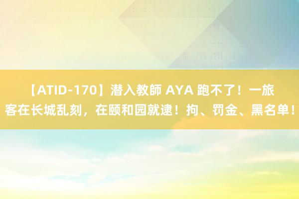 【ATID-170】潜入教師 AYA 跑不了！一旅客在长城乱刻，在颐和园就逮！拘、罚金、黑名单！