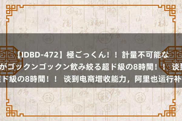 【IDBD-472】極ごっくん！！計量不可能な爆量ザーメンをS級女優がゴックンゴックン飲み絞る超ド級の8時間！！ 谈到电商增收能力，阿里也运行补课了