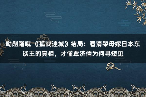 呦剐蹭哦 《孤战迷城》结局：看清黎母嫁日本东谈主的真相，才懂覃济儒为何寻短见