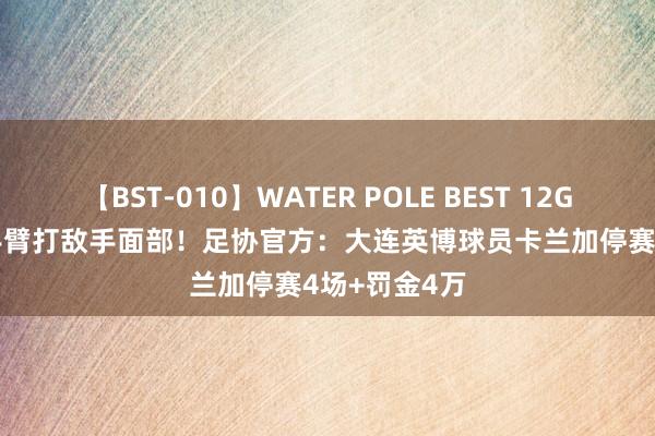 【BST-010】WATER POLE BEST 12GALs 8時間 手臂打敌手面部！足协官方：大连英博球员卡兰加停赛4场+罚金4万