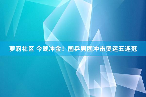 萝莉社区 今晚冲金！国乒男团冲击奥运五连冠