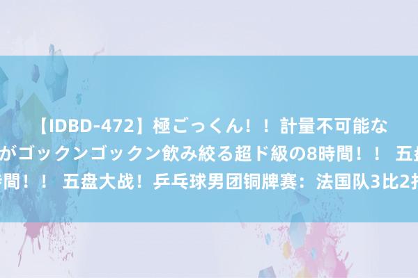 【IDBD-472】極ごっくん！！計量不可能な爆量ザーメンをS級女優がゴックンゴックン飲み絞る超ド級の8時間！！ 五盘大战！乒乓球男团铜牌赛：法国队3比2打败日本队摘铜