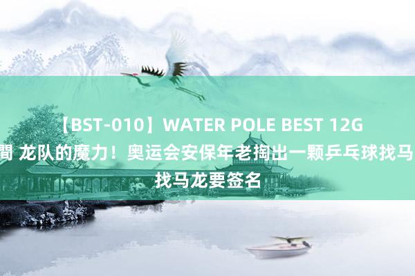 【BST-010】WATER POLE BEST 12GALs 8時間 龙队的魔力！奥运会安保年老掏出一颗乒乓球找马龙要签名