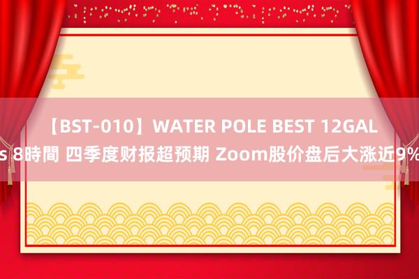 【BST-010】WATER POLE BEST 12GALs 8時間 四季度财报超预期 Zoom股价盘后大涨近9%