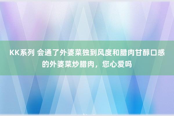 KK系列 会通了外婆菜独到风度和腊肉甘醇口感的外婆菜炒腊肉，您心爱吗