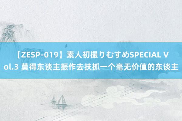 【ZESP-019】素人初撮りむすめSPECIAL Vol.3 莫得东谈主振作去扶抓一个毫无价值的东谈主