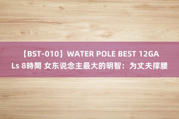 【BST-010】WATER POLE BEST 12GALs 8時間 女东说念主最大的明智：为丈夫撑腰